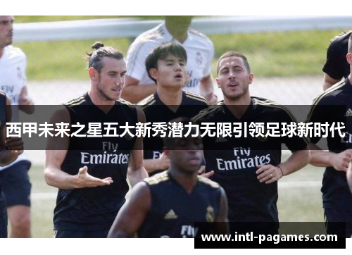 西甲未来之星五大新秀潜力无限引领足球新时代