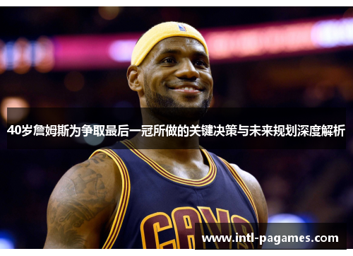 40岁詹姆斯为争取最后一冠所做的关键决策与未来规划深度解析