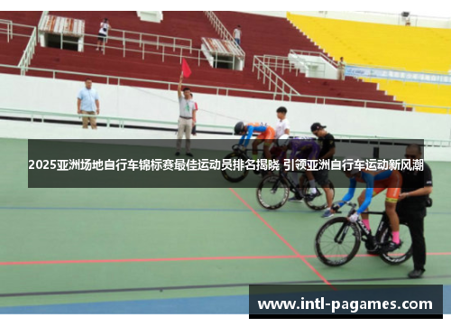 2025亚洲场地自行车锦标赛最佳运动员排名揭晓 引领亚洲自行车运动新风潮