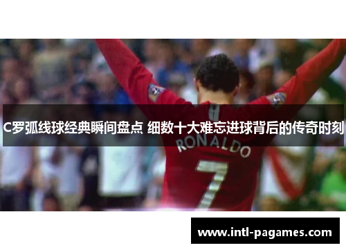 C罗弧线球经典瞬间盘点 细数十大难忘进球背后的传奇时刻