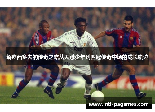 解密西多夫的传奇之路从天赋少年到四冠传奇中场的成长轨迹