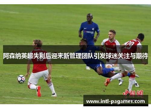 阿森纳英超失利后迎来新管理团队引发球迷关注与期待