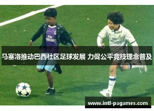 马塞洛推动巴西社区足球发展 力促公平竞技理念普及