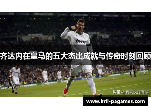 齐达内在皇马的五大杰出成就与传奇时刻回顾