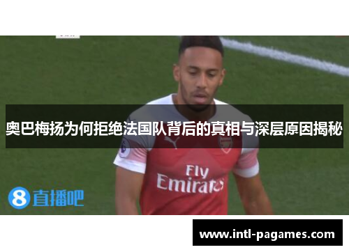 奥巴梅扬为何拒绝法国队背后的真相与深层原因揭秘