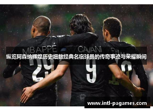 纵览阿森纳辉煌历史细数经典名宿球员的传奇事迹与荣耀瞬间