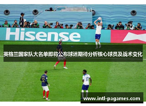 英格兰国家队大名单即将公布球迷期待分析核心球员及战术变化