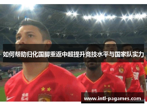 如何帮助归化国脚重返中超提升竞技水平与国家队实力 如何帮助归化国脚重返中超提升竞技水平与国家队实力