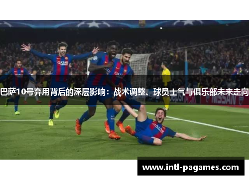 巴萨10号弃用背后的深层影响：战术调整、球员士气与俱乐部未来走向