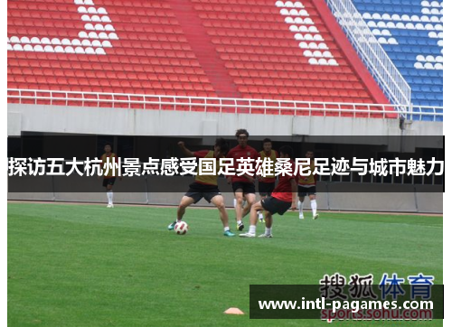 探访五大杭州景点感受国足英雄桑尼足迹与城市魅力 探访五大杭州景点感受国足英雄桑尼足迹与城市魅力