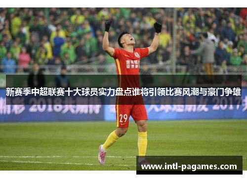 新赛季中超联赛十大球员实力盘点谁将引领比赛风潮与豪门争雄 新赛季中超联赛十大球员实力盘点谁将引领比赛风潮与豪门争雄