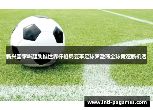 新兴国家崛起助推世界杯格局变革足球梦激荡全球竞逐新机遇 新兴国家崛起助推世界杯格局变革足球梦激荡全球竞逐新机遇