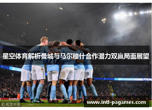 星空体育解析曼城与马尔穆什合作潜力双赢局面展望 星空体育解析曼城与马尔穆什合作潜力双赢局面展望