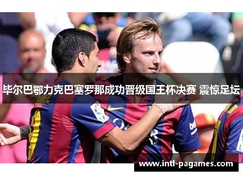 毕尔巴鄂力克巴塞罗那成功晋级国王杯决赛 震惊足坛 毕尔巴鄂力克巴塞罗那成功晋级国王杯决赛 震惊足坛