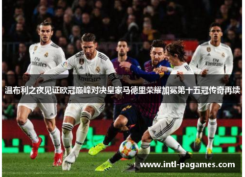 温布利之夜见证欧冠巅峰对决皇家马德里荣耀加冕第十五冠传奇再续 温布利之夜见证欧冠巅峰对决皇家马德里荣耀加冕第十五冠传奇再续