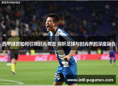 西甲球员如何引领时尚潮流 探析足球与时尚界的深度融合 西甲球员如何引领时尚潮流 探析足球与时尚界的深度融合