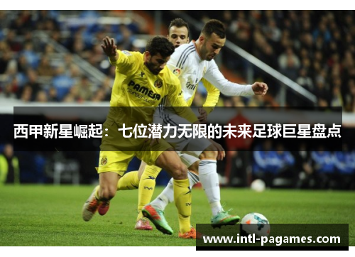 西甲新星崛起:七位潜力无限的未来足球巨星盘点 西甲新星崛起:七位潜力无限的未来足球巨星盘点