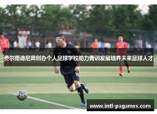 费尔南迪尼奥创办个人足球学校助力青训发展培养未来足球人才 费尔南迪尼奥创办个人足球学校助力青训发展培养未来足球人才