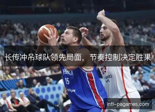 长传冲吊球队领先局面,节奏控制决定胜果 长传冲吊球队领先局面,节奏控制决定胜果